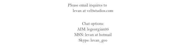 Please email inquires to Levan
levan at vel9studios.com

Chat options: 
AIM: legeorgian99
MSN: levan at hotmail
Skype: levan_geo 

