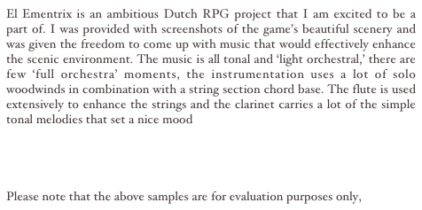 El Ementrix is an ambitious Dutch RPG project that I am excited to be a part of. I was provided with screenshots of the game’s beautiful scenery and was given the freedom to come up with music that would effectively enhance the scenic environment. The music is all tonal and ‘light orchestral,’ there are few ‘full orchestra’ moments, the instrumentation uses a lot of solo woodwinds in combination with a string section chord base. The flute is used extensively to enhance the strings and the clarinet carries a lot of the simple tonal melodies that set a nice mood

Water Theme MP3
Cave MP3

Please note that the above samples are for evaluation purposes only, 