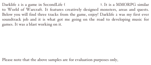 Darklife 2 is a game in SecondLife (www.secondlife.com). It is a MMORPG similar to World of Warcraft. It features creatively designed monsters, areas and quests. Below you will find three tracks from the game, enjoy! Darklife 2 was my first ever soundtrack job and it is what got me going on the road to developing music for games. It was a blast working on it.

Dark CastleMP3
Home City Theme MP3
Heading to Battle MP3


Please note that the above samples are for evaluation purposes only, 