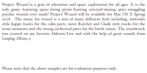 Project Weasel is a gem of adventure and space exploration for all ages. It is the only game featuring space-faring pirate-hunting asteroid-mining spice-smuggling psychic weasels ever made! Project Weasel will be available for Mac OS X Spring 2008 . The music for weasel is a mix of many different feels including, nintendo style happy tracks for the calm parts, more Ratchet and Clank style tracks for the tense moments and the strong orchestral parts for the battle music. The soundtrack was created on my favorite Ableton Live and with the help of great sounds from Linplug Albino 3. 

Hyperspace MP3
Neutraltronics MP3
Suspensful MP3

Please note that the above samples are for evaluation purposes only, 