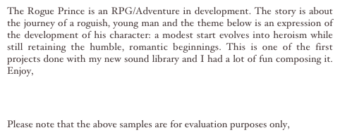 The Rogue Prince is an RPG/Adventure in development. The story is about the journey of a roguish, young man and the theme below is an expression of the development of his character: a modest start evolves into heroism while still retaining the humble, romantic beginnings. This is one of the first projects done with my new sound library and I had a lot of fun composing it. Enjoy, 

Theme MP3

Please note that the above samples are for evaluation purposes only, 
