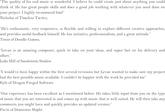 “The quality of his end music is wonderful. I believe he could create just about anything you could think of. He has great people skills and does a good job working with whatever you need done on your project. I highly recommend him!“
Nicholas of Timeless Tactics,

“He's enthusiastic, very responsive, is flexible and willing to explore different creative approaches, and provides useful feedback himself. He has initiative, professionalism, and a great attitude.”
Tonio of Doodle Games,

“Levan is an amazing composer, quick to take on your ideas, and super fast on his delivery and effort.”
Luke Hill of Sandstorm Studios

“I would’ve been happy within the first several revisions but Levan wanted to make sure my project had the best possible music available. I couldn’t be happier with the work he provided me”
Kyle of Dragon Forged Software

“Our experience has been excellent as I mentioned before. He takes little input from you on the type of music that you are interested in and comes up with music that is well suited. He will then take any comments you might have and quickly provides an updated version.”
Paviii of Dominion Shipht