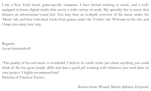 I am a New York based, game-specific composer. I have formal training in music, and a well-equipped in-house digital studio that serves a wide variety of needs. My specialty lies in music that features an adventurous/visual feel. You may hear an in-depth overview of the music under the ‘Music’ tab, and hear individual tracks from games under the ‘Credits’ tab. Welcome to the site, and I hope you enjoy your stay, 

Launch Music Playlist Here

Regards, 
Levan Iordanishvili
email inquiries

“The quality of his end music is wonderful. I believe he could create just about anything you could think of. He has great people skills and does a good job working with whatever you need done on your project. I highly recommend him!“
Nicholas of Timeless Tactics,

                                                                                           Screens from: Weasel, Manta, Sphaira, Greysoul